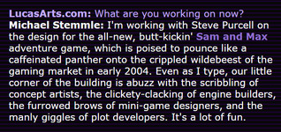 Stemmle teases the sequel to Sam & Max Hit the Road in a developer profile published on LucasArts.com as part of the site's 20th anniversary celebration. It was a convenient time for the studio to tout its 'commitment' to its legacy titles in the form of the two announced graphic adventure sequels, but times would change quickly.